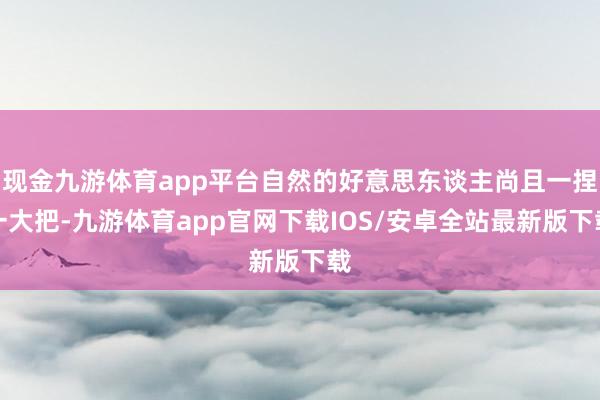现金九游体育app平台自然的好意思东谈主尚且一捏一大把-九游体育app官网下载IOS/安卓全站最新版下载