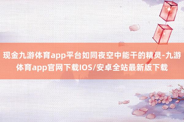 现金九游体育app平台如同夜空中能干的精灵-九游体育app官网下载IOS/安卓全站最新版下载