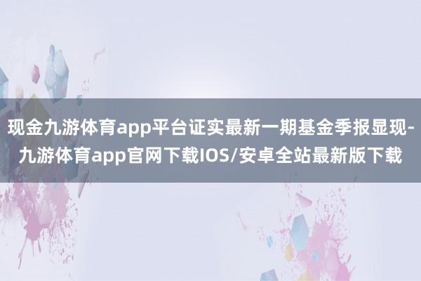 现金九游体育app平台证实最新一期基金季报显现-九游体育app官网下载IOS/安卓全站最新版下载