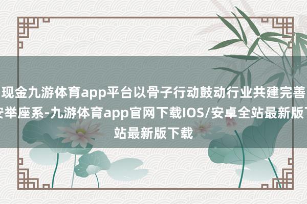 现金九游体育app平台以骨子行动鼓动行业共建完善的安举座系-九游体育app官网下载IOS/安卓全站最新版下载