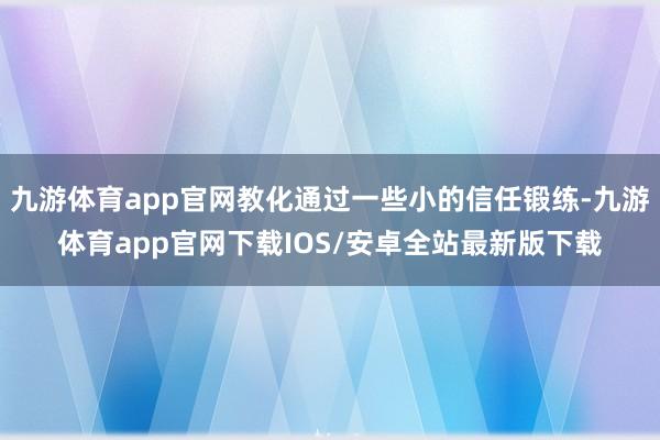 九游体育app官网教化通过一些小的信任锻练-九游体育app官网下载IOS/安卓全站最新版下载