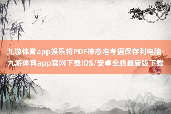 九游体育app娱乐将PDF神态准考据保存到电脑-九游体育app官网下载IOS/安卓全站最新版下载