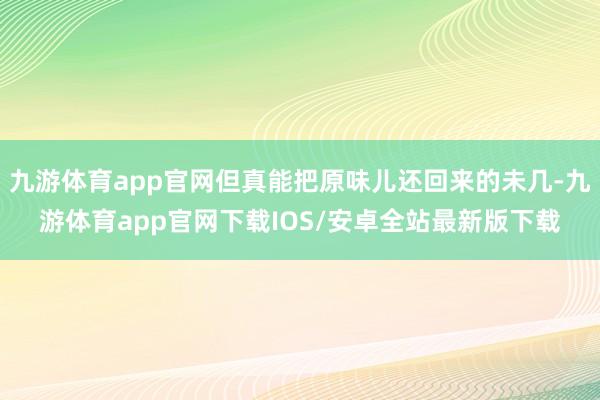 九游体育app官网但真能把原味儿还回来的未几-九游体育app官网下载IOS/安卓全站最新版下载
