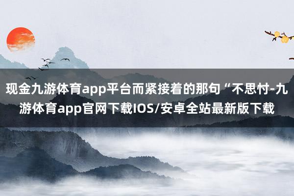 现金九游体育app平台而紧接着的那句“不思忖-九游体育app官网下载IOS/安卓全站最新版下载