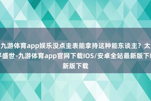 九游体育app娱乐没点圭表能拿持这种能东谈主？太平盛世-九游体育app官网下载IOS/安卓全站最新版下载