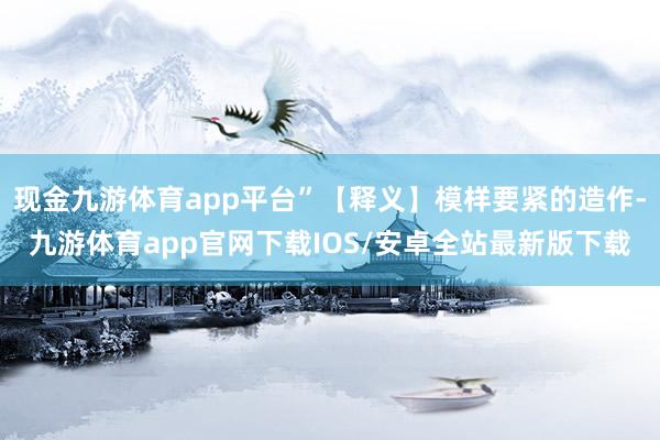 现金九游体育app平台”【释义】模样要紧的造作-九游体育app官网下载IOS/安卓全站最新版下载