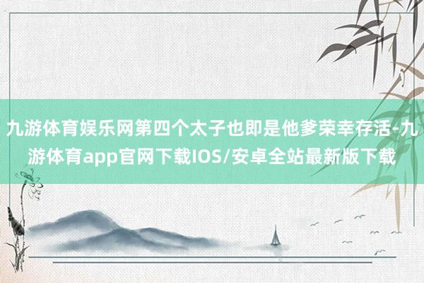 九游体育娱乐网第四个太子也即是他爹荣幸存活-九游体育app官网下载IOS/安卓全站最新版下载