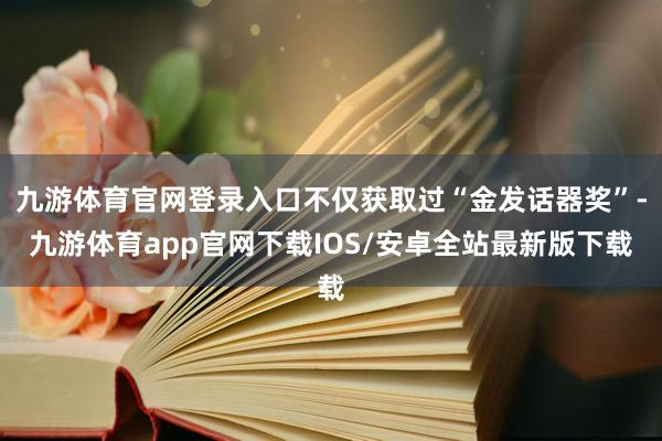 九游体育官网登录入口不仅获取过“金发话器奖”-九游体育app官网下载IOS/安卓全站最新版下载