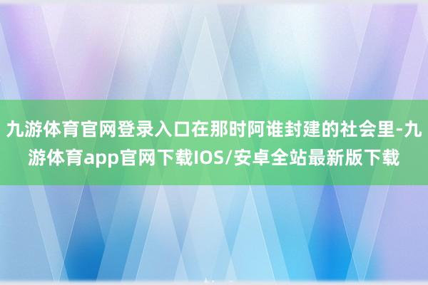 九游体育官网登录入口在那时阿谁封建的社会里-九游体育app官网下载IOS/安卓全站最新版下载