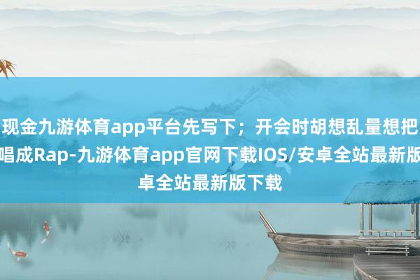 现金九游体育app平台先写下;开会时胡想乱量想把数据唱成Rap-九游体育app官网下载IOS/安卓全站最新版下载