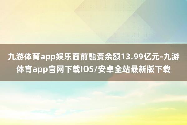 九游体育app娱乐面前融资余额13.99亿元-九游体育app官网下载IOS/安卓全站最新版下载