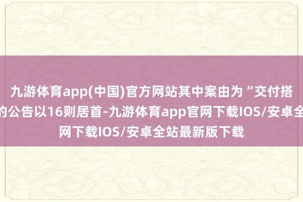 九游体育app(中国)官方网站其中案由为“交付搭理协议纠纷”的公告以16则居首-九游体育app官网下载IOS/安卓全站最新版下载