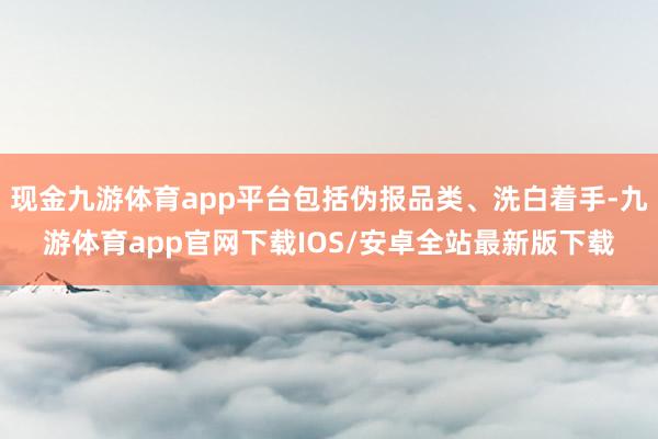 现金九游体育app平台包括伪报品类、洗白着手-九游体育app官网下载IOS/安卓全站最新版下载