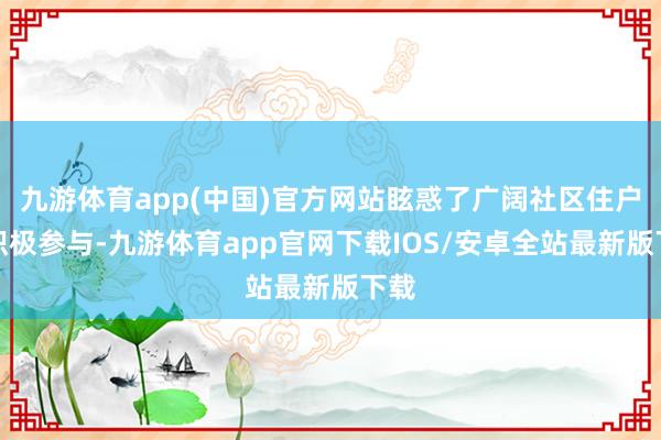 九游体育app(中国)官方网站眩惑了广阔社区住户的积极参与-九游体育app官网下载IOS/安卓全站最新版下载