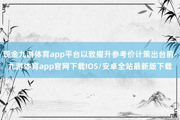 现金九游体育app平台以致擢升参考价计策出台前-九游体育app官网下载IOS/安卓全站最新版下载