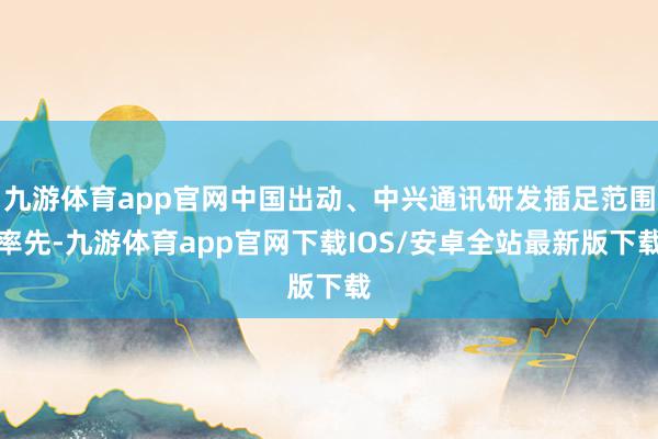 九游体育app官网中国出动、中兴通讯研发插足范围率先-九游体育app官网下载IOS/安卓全站最新版下载