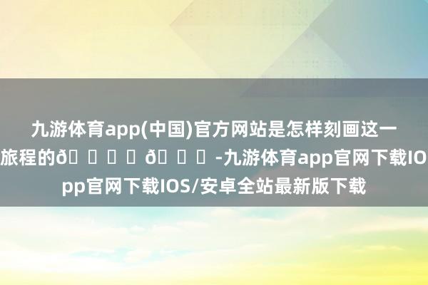 九游体育app(中国)官方网站是怎样刻画这一段令东谈主期待的全新旅程的🏎️🏁-九游体育app官网下载IOS/安卓全站最新版下载