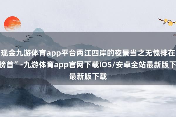 现金九游体育app平台两江四岸的夜景当之无愧排在“榜首”-九游体育app官网下载IOS/安卓全站最新版下载