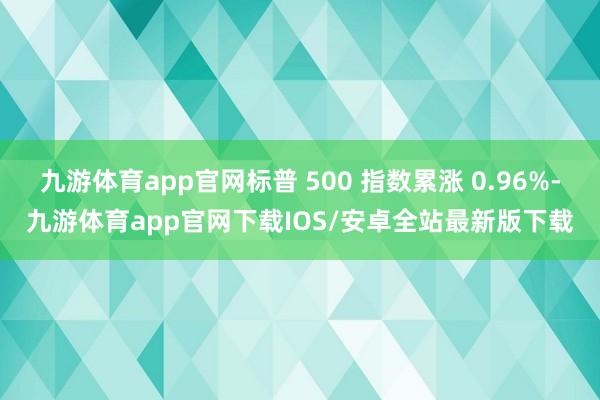 九游体育app官网标普 500 指数累涨 0.96%-九游体育app官网下载IOS/安卓全站最新版下载