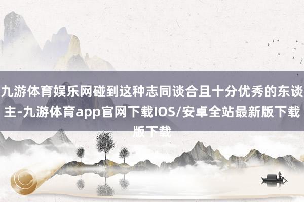 九游体育娱乐网碰到这种志同谈合且十分优秀的东谈主-九游体育app官网下载IOS/安卓全站最新版下载