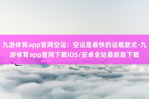 九游体育app官网空运：空运是最快的运载款式-九游体育app官网下载IOS/安卓全站最新版下载
