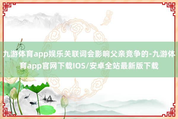 九游体育app娱乐关联词会影响父亲竞争的-九游体育app官网下载IOS/安卓全站最新版下载