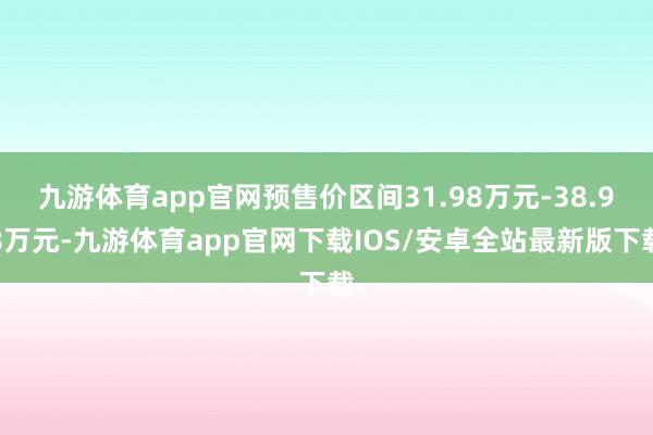 九游体育app官网预售价区间31.98万元-38.98万元-九游体育app官网下载IOS/安卓全站最新版下载