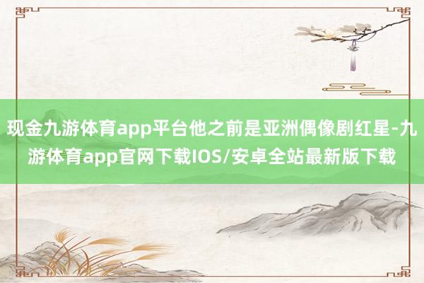 现金九游体育app平台他之前是亚洲偶像剧红星-九游体育app官网下载IOS/安卓全站最新版下载