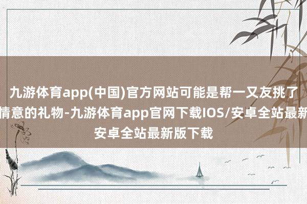 九游体育app(中国)官方网站可能是帮一又友挑了一份合情意的礼物-九游体育app官网下载IOS/安卓全站最新版下载