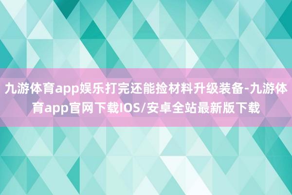 九游体育app娱乐打完还能捡材料升级装备-九游体育app官网下载IOS/安卓全站最新版下载