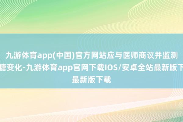 九游体育app(中国)官方网站应与医师商议并监测血糖变化-九游体育app官网下载IOS/安卓全站最新版下载