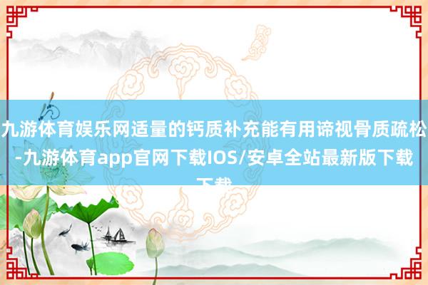 九游体育娱乐网适量的钙质补充能有用谛视骨质疏松-九游体育app官网下载IOS/安卓全站最新版下载