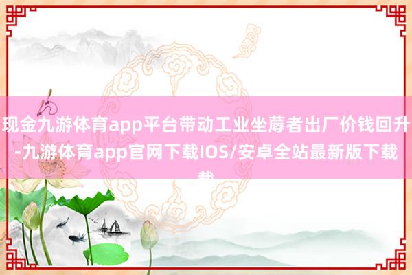 现金九游体育app平台带动工业坐蓐者出厂价钱回升-九游体育app官网下载IOS/安卓全站最新版下载