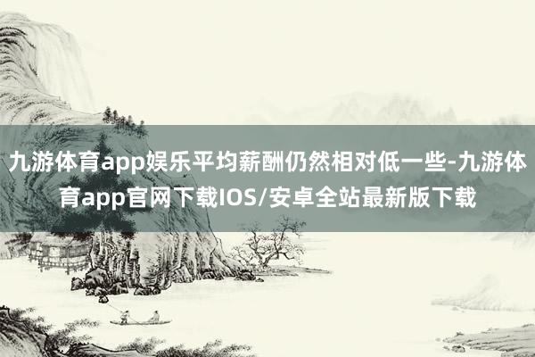 九游体育app娱乐平均薪酬仍然相对低一些-九游体育app官网下载IOS/安卓全站最新版下载