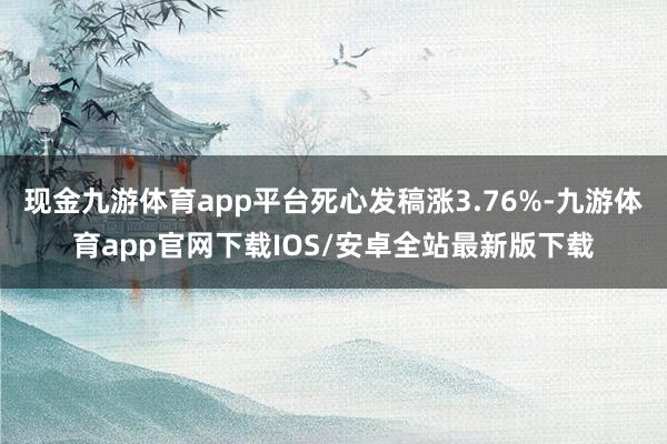 现金九游体育app平台死心发稿涨3.76%-九游体育app官网下载IOS/安卓全站最新版下载
