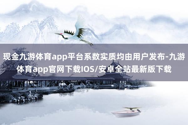 现金九游体育app平台系数实质均由用户发布-九游体育app官网下载IOS/安卓全站最新版下载