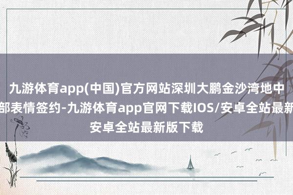 九游体育app(中国)官方网站深圳大鹏金沙湾地中海俱乐部表情签约-九游体育app官网下载IOS/安卓全站最新版下载