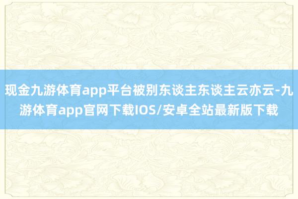 现金九游体育app平台被别东谈主东谈主云亦云-九游体育app官网下载IOS/安卓全站最新版下载