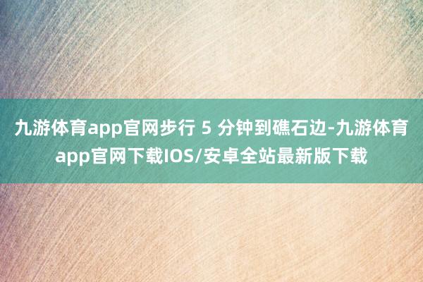 九游体育app官网步行 5 分钟到礁石边-九游体育app官网下载IOS/安卓全站最新版下载