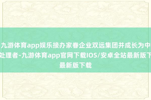 九游体育app娱乐接办家眷企业双远集团并成长为中枢处理者-九游体育app官网下载IOS/安卓全站最新版下载