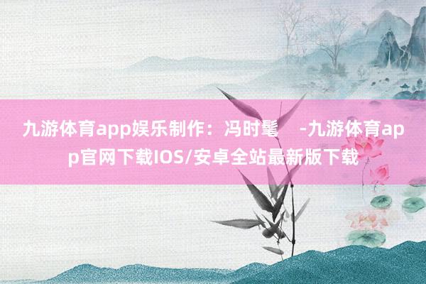 九游体育app娱乐制作：冯时髦    -九游体育app官网下载IOS/安卓全站最新版下载