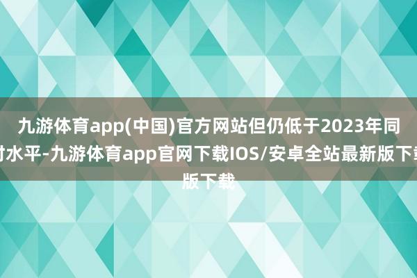 九游体育app(中国)官方网站但仍低于2023年同时水平-九游体育app官网下载IOS/安卓全站最新版下载