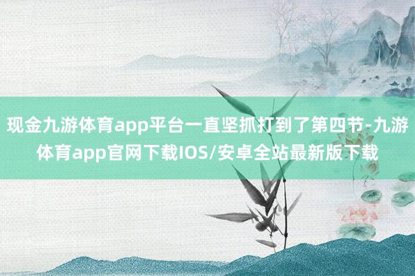 现金九游体育app平台一直坚抓打到了第四节-九游体育app官网下载IOS/安卓全站最新版下载