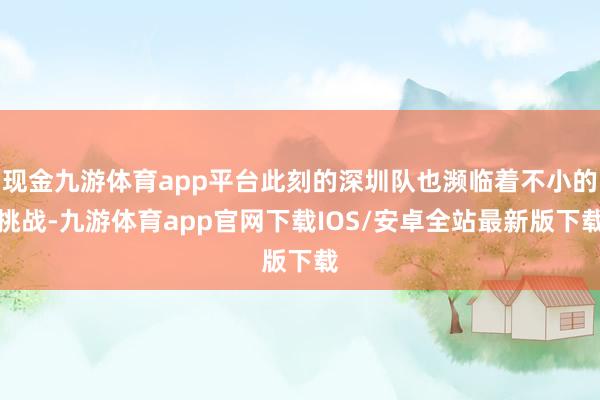 现金九游体育app平台此刻的深圳队也濒临着不小的挑战-九游体育app官网下载IOS/安卓全站最新版下载