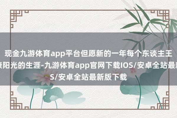 现金九游体育app平台但愿新的一年每个东谈主王人有健康阳光的生涯-九游体育app官网下载IOS/安卓全站最新版下载