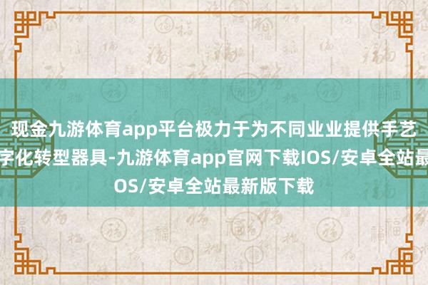 现金九游体育app平台极力于为不同业业提供手艺撑执及数字化转型器具-九游体育app官网下载IOS/安卓全站最新版下载