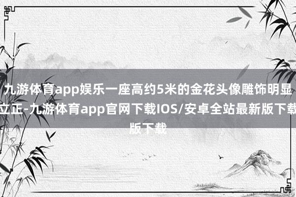 九游体育app娱乐一座高约5米的金花头像雕饰明显立正-九游体育app官网下载IOS/安卓全站最新版下载