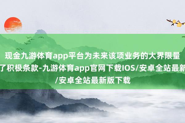 现金九游体育app平台为未来该项业务的大界限量产创造了积极条款-九游体育app官网下载IOS/安卓全站最新版下载
