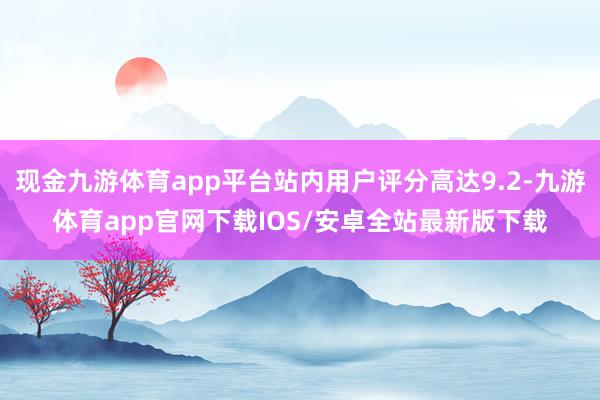 现金九游体育app平台站内用户评分高达9.2-九游体育app官网下载IOS/安卓全站最新版下载