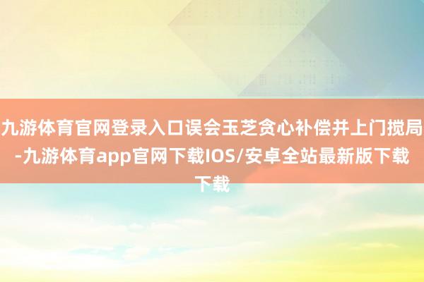 九游体育官网登录入口误会玉芝贪心补偿并上门搅局-九游体育app官网下载IOS/安卓全站最新版下载